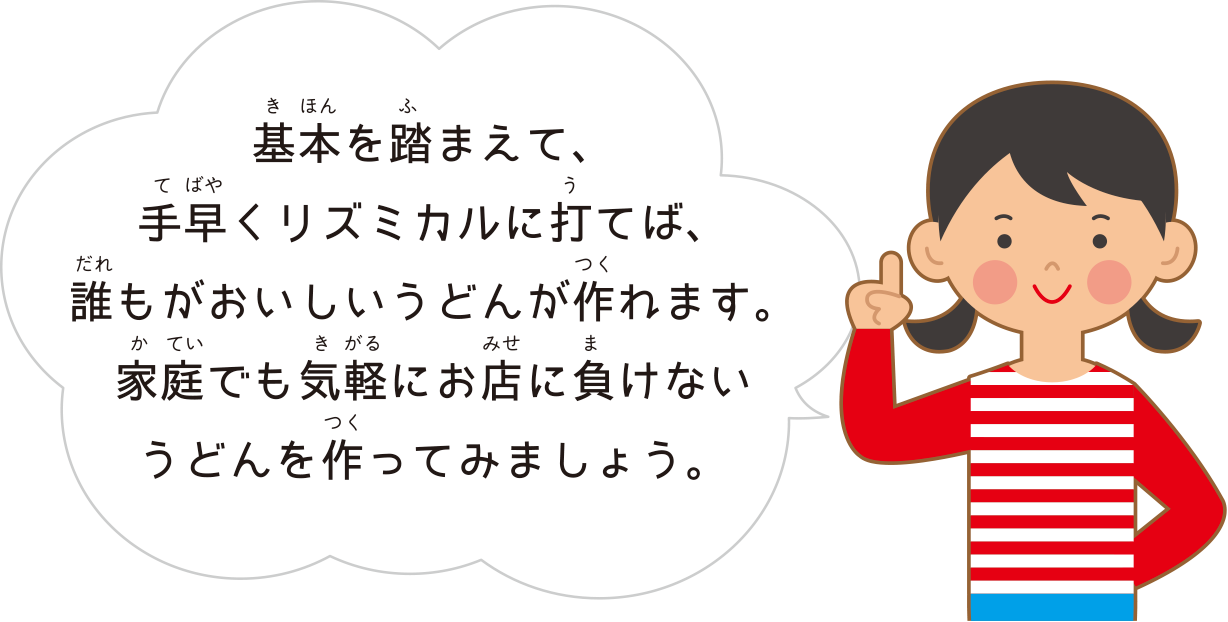 基本を踏まえて、手早くリズミカルに打てば、誰もがおいしいうどんが作れます。家庭でも気軽にお店に負けないうどんを作ってみましょう。